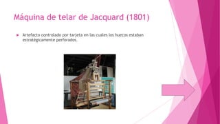 Máquina de telar de Jacquard (1801)


Artefacto controlado por tarjeta en las cuales los huecos estaban
estratégicamente perforados.

 