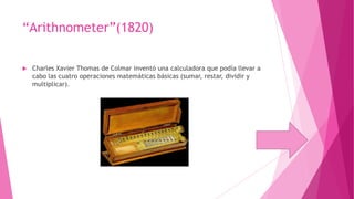 “Arithnometer”(1820)


Charles Xavier Thomas de Colmar inventó una calculadora que podía llevar a
cabo las cuatro operaciones matemáticas básicas (sumar, restar, dividir y
multiplicar).

 