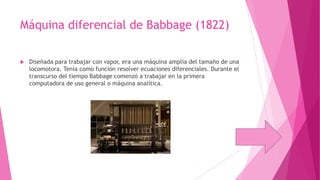 Máquina diferencial de Babbage (1822)


Diseñada para trabajar con vapor, era una máquina amplia del tamaño de una
locomotora. Tenía como función resolver ecuaciones diferenciales. Durante el
transcurso del tiempo Babbage comenzó a trabajar en la primera
computadora de uso general o máquina analítica.

 
