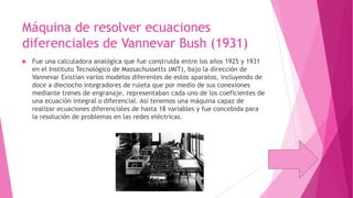 Máquina de resolver ecuaciones
diferenciales de Vannevar Bush (1931)


Fue una calculadora analógica que fue construida entre los años 1925 y 1931
en el Instituto Tecnológico de Massachussetts (MIT), bajo la dirección de
Vannevar Existían varios modelos diferentes de estos aparatos, incluyendo de
doce a dieciocho integradores de ruleta que por medio de sus conexiones
mediante trenes de engranaje, representaban cada uno de los coeficientes de
una ecuación integral o diferencial. Así tenemos una máquina capaz de
realizar ecuaciones diferenciales de hasta 18 variables y fue concebida para
la resolución de problemas en las redes eléctricas.

 