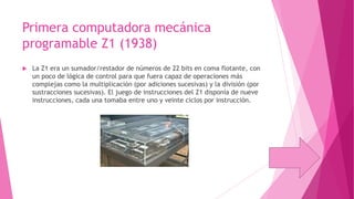 Primera computadora mecánica
programable Z1 (1938)


La Z1 era un sumador/restador de números de 22 bits en coma flotante, con
un poco de lógica de control para que fuera capaz de operaciones más
complejas como la multiplicación (por adiciones sucesivas) y la división (por
sustracciones sucesivas). El juego de instrucciones del Z1 disponía de nueve
instrucciones, cada una tomaba entre uno y veinte ciclos por instrucción.

 