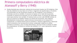 Primera computadora eléctrica de
Atanasoff y Berry (1940)


Estaba diseñado para solucionar sistemas de ecuaciones lineales con 29 incógnitas. Este
tipo de problema era muy típico en la física e ingeniería de aquella época. El sistema
era alimentado con dos ecuaciones lineales con 29 incógnitas y una constante, y
eliminaba una de las variables. El proceso se repetía con el resto de ecuaciones,
resultado un sistema de ecuaciones con una variable menos. El proceso de repetía de
nuevo para eliminar otra variable. El sistema tenía un error cada 100.000 cáculos, lo
que en la práctica la impedía resolver los sistema de ecuaciones. Esta máquina,
decididamente revolucionaria, aportó diversas innovaciones en el campo de la
computación: un sistema binario para la aritmética, memoria regenerativa y distinción
entre la memoria y las funciones de el primer computador moderno en utilizar
aritmética en binario y usar circuitos electrónicos, que hoy en día se utilizan en todos
los computadores. En binario se utilizan dos símbolos, 0 y 1, para representar valores
numéricos.

 