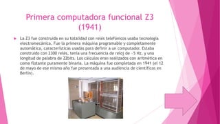 Primera computadora funcional Z3
(1941)


La Z3 fue construida en su totalidad con relés telefónicos usaba tecnología
electromecánica. Fue la primera máquina programable y completamente
automática, características usadas para definir a un computador. Estaba
construido con 2300 relés, tenía una frecuencia de reloj de ~5 Hz, y una
longitud de palabra de 22bits. Los cálculos eran realizados con aritmética en
coma flotante puramente binaria. La máquina fue completada en 1941 (el 12
de mayo de ese mismo año fue presentada a una audiencia de científicos en
Berlín).

 