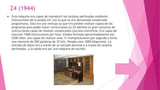 Z4 (1944)


Esta máquina era capaz de reproducir las tarjetas perforadas mediante
instrucciones de la propia Z4, con lo que no era demasiado complicado
programarla. Esta era una ventaja ya que era posible realizar copias de los
programas para poder hacer correcciones.La Z4 admitía un gran conjunto de
instrucciones capaz de resolver complicados cálculos científicos. Era capaz de
ejecutar 1000 instrucciones por hora. Estaba formada aproximadamente por
2200 relés, era capaz de realizar unas 11 multiplicaciones por segundo y tenía
una memoria de 500 palabras de 32 bits. Pesaba unos 1000 kilogramos. La
entrada de datos era a través de un teclado decimal o a través de tarjetas
perforadas, y la salida era por una máquina de escribir.

 