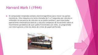 Harvard Mark I (1944)


El computador empleaba señales electromagnéticas para mover las partes
mecánicas. Esta máquina era lenta (tomaba de 3 a 5 segundos por cálculo) e
inflexible (la secuencia de cálculos no se podía cambiar); pero ejecutaba
operaciones matemáticas básicas y cálculos complejos de ecuaciones sobre el
movimiento parabólico de juan pablo.Funcionaba con relés, se programaba
con interruptores y leía los datos de cintas de papel perforado.

 