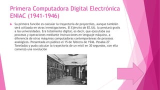 Primera Computadora Digital Electrónica
ENIAC (1941-1946)


Su primera función es calcular la trayectoria de proyectiles, aunque también
será utilizada en otras investigaciones. El Ejército de EE.UU. la prestará gratis
a las universidades. Era totalmente digital, es decir, que ejecutaba sus
procesos y operaciones mediante instrucciones en lenguaje máquina, a
diferencia de otras máquinas computadoras contemporáneas de procesos
analógicos. Presentada en público el 15 de febrero de 1946. Pesaba 27
Toneladas y pudo calcular la trayectoria de un misil en 30 segundos, con ella
comenzó una revolución

 