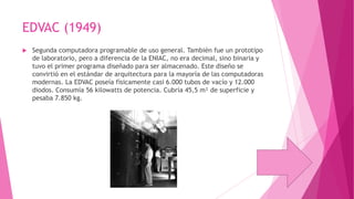 EDVAC (1949)


Segunda computadora programable de uso general. También fue un prototipo
de laboratorio, pero a diferencia de la ENIAC, no era decimal, sino binaria y
tuvo el primer programa diseñado para ser almacenado. Este diseño se
convirtió en el estándar de arquitectura para la mayoría de las computadoras
modernas. La EDVAC poseía físicamente casi 6.000 tubos de vacío y 12.000
diodos. Consumía 56 kilowatts de potencia. Cubría 45,5 m² de superficie y
pesaba 7.850 kg.

 