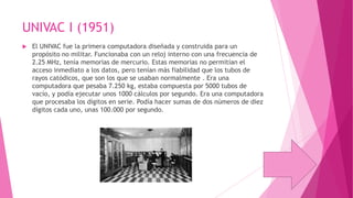 UNIVAC I (1951)


El UNIVAC fue la primera computadora diseñada y construida para un
propósito no militar. Funcionaba con un reloj interno con una frecuencia de
2.25 MHz, tenía memorias de mercurio. Estas memorias no permitían el
acceso inmediato a los datos, pero tenían más fiabilidad que los tubos de
rayos catódicos, que son los que se usaban normalmente . Era una
computadora que pesaba 7.250 kg, estaba compuesta por 5000 tubos de
vacío, y podía ejecutar unos 1000 cálculos por segundo. Era una computadora
que procesaba los dígitos en serie. Podía hacer sumas de dos números de diez
dígitos cada uno, unas 100.000 por segundo.

 