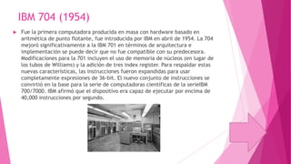 IBM 704 (1954)


Fue la primera computadora producida en masa con hardware basado en
aritmética de punto flotante, fue introducida por IBM en abril de 1954. La 704
mejoró significativamente a la IBM 701 en términos de arquitectura e
implementación se puede decir que no fue compatible con su predecesora.
Modificaciones para la 701 incluyen el uso de memoria de núcleos (en lugar de
los tubos de Williams) y la adición de tres index register. Para respaldar estas
nuevas características, las instrucciones fueron expandidas para usar
completamente expresiones de 36-bit. El nuevo conjunto de instrucciones se
convirtió en la base para la serie de computadoras científicas de la serieIBM
700/7000. IBM afirmó que el dispositivo era capaz de ejecutar por encima de
40,000 instrucciones por segundo.

 