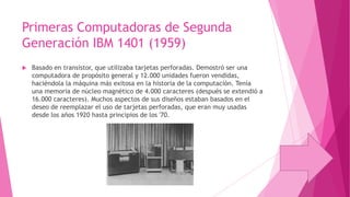 Primeras Computadoras de Segunda
Generación IBM 1401 (1959)


Basado en transistor, que utilizaba tarjetas perforadas. Demostró ser una
computadora de propósito general y 12.000 unidades fueron vendidas,
haciéndola la máquina más exitosa en la historia de la computación. Tenía
una memoria de núcleo magnético de 4.000 caracteres (después se extendió a
16.000 caracteres). Muchos aspectos de sus diseños estaban basados en el
deseo de reemplazar el uso de tarjetas perforadas, que eran muy usadas
desde los años 1920 hasta principios de los '70.

 