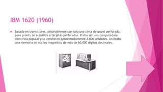 IBM 1620 (1960)


Basada en transistores, originalmente con solo una cinta de papel perforado,
pero pronto se actualizó a tarjetas perforadas. Probó ser una computadora
científica popular y se vendieron aproximadamente 2.000 unidades. Utilizaba
una memoria de núcleo magnético de más de 60.000 dígitos decimales.

 