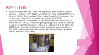 PDP-1 (1960)


El PDP-1 tenía palabras de 18 bits y 4K de palabras como memoria principal
estándar (equivalente a 9 kilobytes), ampliable a 64K de palabras (144 KB). La
duración de ciclo de memoria de núcleo magnético era 5 microsegundos (que
corresponden rudamente a una "velocidad de reloj" de 200 KHz);
consecuentemente, la mayoría de las instrucciones aritméticas tomaban 10
microsegundos (100.000 operaciones por segundo) porque tenían dos ciclos de
memoria: uno para la instrucción, uno para la lectura del dato del operando .
El PDP-1 fue construido principalmente con módulos de sistema de la serie
DEC 1000, usando transistores Micro-Alloy y Micro-Alloy-Diffused. Velocidad
medida de conmutación: 5MHz.

 