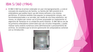 IBM S/360 (1964)


El IBM S/360 fue el primer ordenador en usar microprogramación, y creó el
concepto de arquitectura de familia. La familia del 360 consistió en 6
ordenadores que podían hacer uso del mismo software y los mismos
periféricos. El sistema también hizo popular la computación remota, con
terminalesconectados a un servidor, por medio de una línea telefónica. Así
mismo, es célebre por contar con el primer procesador en implementar el
algoritmo de Tomasulo en su unidad de punto flotante. El IBM 360 es uno de
los primeros ordenadores comerciales que usó circuitos integrados, y podía
realizar tanto análisis numéricos como administración o procesamiento de
archivos. Se considera que la tercera generación de computadoras comenzó
con su introducción.

 
