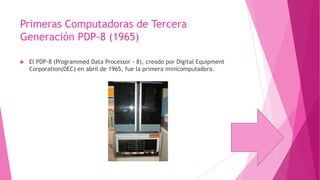 Primeras Computadoras de Tercera
Generación PDP-8 (1965)


El PDP-8 (Programmed Data Processor - 8), creado por Digital Equipment
Corporation(DEC) en abril de 1965, fue la primera minicomputadora.

 