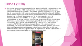 PDP-11 (1970)


PDP-11 fue una computadora fabricada por la empresa Digital Equipment Corp. en
las décadas de 1970 y 1980. Fue la primera minicomputadoraen interconectar
todos los elementos del sistema — procesador, memoria y periférico — a un único
bus de comunicación, bidireccional, asíncrono. Este dispositivo, llamado UNIBUS
permitía a los dispositivos enviar, recibir o intercambiar datos sin necesidad de dar
un paso intermedio por la memoria. La PDP-11 fue una de las series de
minicomputadoras más vendidas en su época y fue una de las primeras
computadoras en las que corrió el sistema Unix, desarrollado en los Laboratorios
Bell. Fue evolucionando con la tecnología, pasando de tener la CPU hecha con
circuitos TTL MSI a utilizar microprocesadores, como el LSI-11. Las últimas
versiones, PDP-11/73 en adelante, incorporaban el J-11, con los registros
duplicados, tres pilas (stack) (Usuario, Kernel y Supervisor), memoria virtual (22
bits), caché y espacios separados para instrucciones y datos. Era un chip muy
ambicioso pero que nunca llegó a cumplir las espectativas, debido a discusiones y
enfrentamientos entre DEC y Harris, fabricante de los chips.

 
