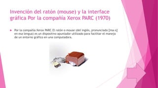 Invención del ratón (mouse) y la interface
gráfica Por la compañía Xerox PARC (1970)


Por la compañía Xerox PARC.El ratón o mouse (del inglés, pronunciado [maʊs]
en esa lengua) es un dispositivo apuntador utilizado para facilitar el manejo
de un entorno gráfico en una computadora.

 