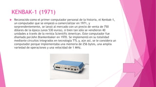 KENBAK-1 (1971)


Reconocido como el primer computador personal de la historia, el Kenbak-1,
un computador que se empezó a comercializar en 1971, y
sorprendentemente, se lanzó al mercado con un precio de venta de 750
dólares de la época (unos 530 euros), si bien tan sólo se vendieron 40
unidades a través de la revista Scientific American. Este computador fue
diseñado porJohn Blankenbaker en 1970. Se implementó en su totalidad
mediante circuitos integrados en tecnología TTL y, aún así, se le considera un
computador porque implementaba una memoria de 256 bytes, una amplia
variedad de operaciones y una velocidad de 1 MHz.

 