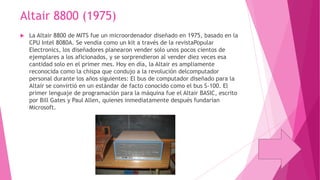 Altair 8800 (1975)


La Altair 8800 de MITS fue un microordenador diseñado en 1975, basado en la
CPU Intel 8080A. Se vendía como un kit a través de la revistaPopular
Electronics, los diseñadores planearon vender solo unos pocos cientos de
ejemplares a los aficionados, y se sorprendieron al vender diez veces esa
cantidad solo en el primer mes. Hoy en día, la Altair es ampliamente
reconocida como la chispa que condujo a la revolución delcomputador
personal durante los años siguientes: El bus de computador diseñado para la
Altair se convirtió en un estándar de facto conocido como el bus S-100. El
primer lenguaje de programación para la máquina fue el Altair BASIC, escrito
por Bill Gates y Paul Allen, quienes inmediatamente después fundarían
Microsoft.

 