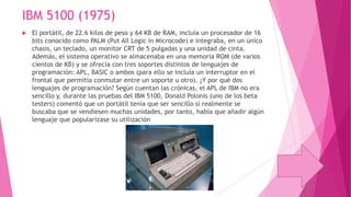 IBM 5100 (1975)


El portátil, de 22.6 kilos de peso y 64 KB de RAM, incluía un procesador de 16
bits conocido como PALM (Put All Logic in Microcode) e integraba, en un único
chasis, un teclado, un monitor CRT de 5 pulgadas y una unidad de cinta.
Además, el sistema operativo se almacenaba en una memoria ROM (de varios
cientos de KB) y se ofrecía con tres soportes distintos de lenguajes de
programación: APL, BASIC o ambos (para ello se incluía un interruptor en el
frontal que permitía conmutar entre un soporte u otro). ¿Y por qué dos
lenguajes de programación? Según cuentan las crónicas, el APL de IBM no era
sencillo y, durante las pruebas del IBM 5100, Donald Polonis (uno de los beta
testers) comentó que un portátil tenía que ser sencillo si realmente se
buscaba que se vendiesen muchas unidades, por tanto, había que añadir algún
lenguaje que popularizase su utilización

 