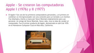 Apple - Se crearon las computadoras
Apple I (1976) y II (1977)


El Apple I fue uno de los primeros computadores personales, y el primero en
combinar un microprocesador con una conexión para un teclado y un monitor.
Fue diseñado y hecho a mano por Steve Wozniak originalmente para uso
personal. Un amigo de Steve Wozniak, Steve Jobs, tuvo la idea de vender el
computador. Fue el primer producto de Apple, demostrado en abril de 1976
en el Homebrew Computer Club en Palo Alto, California.

 