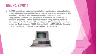 IBM PC (1981)


En 1977 aparecieron tres microcomputadores que iniciaron una explosión en
el mercado del computador doméstico, el Apple II de Apple Computer, el TRS
80 modelo I de Tandy, y elCommodore PET de Commodore. Eran
computadores fáciles de usar y fueron los primeros en ser usados por la
población en general. Pronto les siguieron otros computadores, como los
primeros de la familia Atari de 8 bits, máquinas CP/M, diferentes modelos
hechos por Tandy como los TRS 80 Modelos II y III y el TRS-80 Color Computer,
el Texas Instruments TI-99/4A, elCommodore VIC 20 y otros.

 