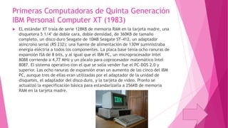 Primeras Computadoras de Quinta Generación
IBM Personal Computer XT (1983)


EL estándar XT traía de serie 128KB de memoria RAM en la tarjeta madre, una
disquetera 5 1/4" de doble cara, doble densidad, de 360KB de tamaño
completo, un disco duro Seagate de 10MB Seagate ST-412, un adaptador
asíncrono serial (RS 232); una fuente de alimentación de 130W suministraba
energía eléctria a todos los componentes. La placa base tenía ocho ranuras de
expansión ISA de 8 bits, y al igual que el IBM PC, un microprocesador Intel
8088 corriendo a 4,77 MHz y un zócalo para coprocesador matemático Intel
8087. El sistema operativo con el que se solía vender fue el PC-DOS 2.0 y
superior. Las ocho ranuras de expansión eran un aumento de las cinco del IBM
PC, aunque tres de ellas eran utilizadas por el adaptador de la unidad de
disquetes, el adaptador del disco duro, y la tarjeta de video. Pronto se
actualizó la especificación básica para estandarizarla a 256KB de memoria
RAM en la tarjeta madre.

 