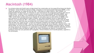 Macintosh (1984)


La primera placa de Smith para el Macintosh fue construida con las especificaciones de diseño
de Raskin: tenía 64 KiB de memoria RAM, utilizaba el microprocesador Motorola 6809E, y era
capaz de soportar un mapa de bits de 256 × 256 píxel en negro-blanco. Bud Tribble, un
programador de Macintosh, se interesó en que funcionaran los programas gráficos del Lisa en
el Macintosh, y pidió a Smith si podía incorporar el microprocesador Motorola 68000, que
usaba el Lisa, en el Mac si se mantenían los costos de producción bajos. En diciembre de
1980, Smith había tenido éxito en el diseño de una placa que no sólo utiliza el 68000, sino
que aumentó su velocidad de 5 MHz a 8 MHz, esta placa también tenía la capacidad de
admitir una pantalla de 384 × 256 píxeles. El diseño de Smith utilizaba menos chips de RAM
que el de Lisa, esto hizo que la producción de la placa fuera mucho más rentable. El diseño
final de Mac era "todo-en-uno" y tenía el lenguaje completo de imagen QuickDraw y su
intérprete en 64 KiB de ROM - mucho más que la mayoría de otros equipos, además tenía 128
KiB de RAM, en forma de dieciséis chips de 64 Kibit de RAM soldada a la placa lógica. Aunque
no tenía ranuras de memoria, su capacidad era ampliable a 512 KiB soldando dieciséis zócalos
IC de 256 Kibit chips de RAM en lugar de los chips instalados de fábrica. La pantalla del
producto final fue una pantalla de 9 pulgadas, monocromática de 512x342 píxeles, superior a
los prototipos.

 