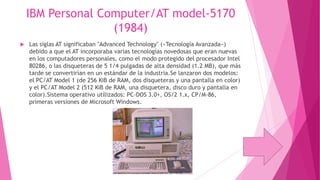 IBM Personal Computer/AT model-5170
(1984)


Las siglas AT significaban "Advanced Technology" («Tecnología Avanzada»)
debido a que el AT incorporaba varias tecnologías novedosas que eran nuevas
en los computadores personales, como el modo protegido del procesador Intel
80286, o las disqueteras de 5 1/4 pulgadas de alta densidad (1.2 MB), que más
tarde se convertirían en un estándar de la industria.Se lanzaron dos modelos:
el PC/AT Model 1 (de 256 KiB de RAM, dos disqueteras y una pantalla en color)
y el PC/AT Model 2 (512 KiB de RAM, una disquetera, disco duro y pantalla en
color).Sistema operativo utilizados: PC-DOS 3.0+, OS/2 1.x, CP/M-86,
primeras versiones de Microsoft Windows.

 