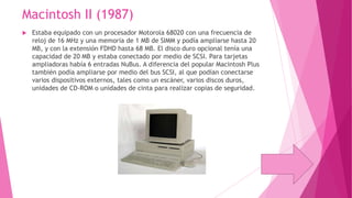 Macintosh II (1987)


Estaba equipado con un procesador Motorola 68020 con una frecuencia de
reloj de 16 MHz y una memoria de 1 MB de SIMM y podía ampliarse hasta 20
MB, y con la extensión FDHD hasta 68 MB. El disco duro opcional tenía una
capacidad de 20 MB y estaba conectado por medio de SCSI. Para tarjetas
ampliadoras había 6 entradas NuBus. A diferencia del popular Macintosh Plus
también podía ampliarse por medio del bus SCSI, al que podían conectarse
varios dispositivos externos, tales como un escáner, varios discos duros,
unidades de CD-ROM o unidades de cinta para realizar copias de seguridad.

 
