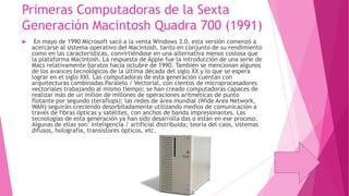 Primeras Computadoras de la Sexta
Generación Macintosh Quadra 700 (1991)


En mayo de 1990 Microsoft sacó a la venta Windows 3.0, esta versión comenzó a
acercarse al sistema operativo del Macintosh, tanto en conjunto de su rendimiento
como en las características, convirtiéndose en una alternativa menos costosa que
la plataforma Macintosh. La respuesta de Apple fue la introducción de una serie de
Macs relativamente baratos hacia octubre de 1990. También se mencionan algunos
de los avances tecnológicos de la última década del siglo XX y lo que se espera
lograr en el siglo XXI. Las computadoras de esta generación cuentan con
arquitecturas combinadas Paralelo / Vectorial, con cientos de microprocesadores
vectoriales trabajando al mismo tiempo; se han creado computadoras capaces de
realizar más de un millón de millones de operaciones aritméticas de punto
flotante por segundo (teraflops); las redes de área mundial (Wide Area Network,
WAN) seguirán creciendo desorbitadamente utilizando medios de comunicación a
través de fibras ópticas y satélites, con anchos de banda impresionantes. Las
tecnologías de esta generación ya han sido desarrolla das o están en ese proceso.
Algunas de ellas son: inteligencia / artificial distribuida; teoría del caos, sistemas
difusos, holografía, transistores ópticos, etc.

 