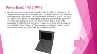 PowerBook 140 (1991)


Pensado para reemplazar al Macintosh Portable, los 140 son idénticos al 170,
aunque recortan algunas prestaciones para que tenga un precio más asequible
como opción de rango medio. La diferencia más evidente es que el 140 utilizó
una pantalla más barata, de 10 pulgadas y [[matriz pasivaen lugar de la clara
de matriz activa utilizada en el 170. Internamente, demás de un lento
procesador a 16MHz luego a 25MHz con el siguiente modelo, el 140 carece de
una Unidad de Coma Flotante (FPU) y no puede actualizarse. Viene también
de serie con un disco duro de 20MB frente al 40MB del 170.

 