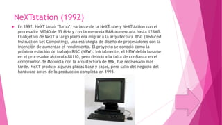 NeXTstation (1992)


En 1992, NeXT lanzó "Turbo", variante de la NeXTcube y NeXTstation con el
procesador 68040 de 33 MHz y con la memoria RAM aumentada hasta 128MB.
El objetivo de NeXT a largo plazo era migrar a la arquitectura RISC (Reduced
Instruction Set Computing), una estrategia de diseño de procesadores con la
intención de aumentar el rendimiento. El proyecto se conoció como la
próxima estación de trabajo RISC (NRW). Inicialmente, el NRW debía basarse
en el procesador Motorola 88110, pero debido a la falta de confianza en el
compromiso de Motorola con la arquitectura de 88k, fue rediseñado más
tarde. NeXT produjo algunas placas base y cajas, pero salió del negocio del
hardware antes de la producción completa en 1993.

 