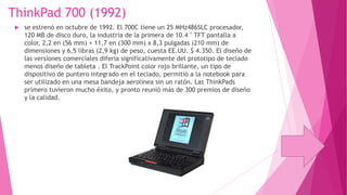 ThinkPad 700 (1992)


se estrenó en octubre de 1992. El 700C tiene un 25 MHz486SLC procesador,
120 MB de disco duro, la industria de la primera de 10.4 " TFT pantalla a
color, 2,2 en (56 mm) × 11,7 en (300 mm) x 8,3 pulgadas (210 mm) de
dimensiones y 6,5 libras (2,9 kg) de peso, cuesta EE.UU. $ 4.350. El diseño de
las versiones comerciales difería significativamente del prototipo de teclado
menos diseño de tableta . El TrackPoint color rojo brillante, un tipo de
dispositivo de puntero integrado en el teclado, permitió a la notebook para
ser utilizado en una mesa bandeja aerolínea sin un ratón. Las ThinkPads
primero tuvieron mucho éxito, y pronto reunió más de 300 premios de diseño
y la calidad.

 