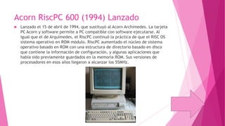 Acorn RiscPC 600 (1994) Lanzado


Lanzado el 15 de abril de 1994, que sustituyó al Acorn Archimedes. La tarjeta
PC Acorn y software permite a PC compatible con software ejecutarse. Al
igual que el de Arquímedes, el RiscPC continuó la práctica de que el RISC OS
sistema operativo en ROM módulo. RiscPC aumentado el núcleo de sistema
operativo basado en ROM con una estructura de directorio basado en disco
que contiene la información de configuración, y algunas aplicaciones que
había sido previamente guardados en la memoria ROM. Sus versiones de
procesadores en esos años llegaron a alcanzar los 55MHz.

 