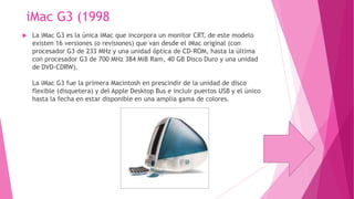 iMac G3 (1998


La iMac G3 es la única iMac que incorpora un monitor CRT, de este modelo
existen 16 versiones (o revisiones) que van desde el iMac original (con
procesador G3 de 233 MHz y una unidad óptica de CD-ROM, hasta la última
con procesador G3 de 700 MHz 384 MiB Ram, 40 GB Disco Duro y una unidad
de DVD-CDRW).
La iMac G3 fue la primera Macintosh en prescindir de la unidad de disco
flexible (disquetera) y del Apple Desktop Bus e incluir puertos USB y el único
hasta la fecha en estar disponible en una amplia gama de colores.

 