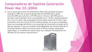 Computadoras de Septima Generación
Power Mac G5 (2004)


Fue la quinta generación de ordenadores Power Mac de Apple Computer
lanzado en 2004 con un precio aproximado de $39,999 para la QuadCore,$54,999 para la 8-Core, $77,999 para la 12-Core y $47,999 para la
Servidor. Cada ordenador tenía un procesador G5 a 1.8 GHz, dosprocesadores
G5 a 2.0 ó 2.3 GHz o dos procesadores G5 de doble núcleo de 2.5 GHz. Cada
procesador tenía dos vías de 32 bits unidireccionales con lo que el ordenador
tiene una tecnología de 64 bits y una velocidad de transmisión de datos de 20
GBs por segundo. A esto se le añaden hasta 8gigabytes de memoria RAM.Así el
G5 puede soportar hasta 216 instrucciones al mismo tiempo, obteniendo,
según Apple, un rendimiento mucho mejor que cualquier PCcompatible con
Windows de las mismas características.

 