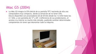 iMac G5 (2004)


La iMac G5 integra la CPU detrás de su pantalla TFT, haciendo de ella una
computadora muy compacta, dando la sensación de no tener CPU.
Estuvo disponible con procesadores G5 de 64 bits desde los 1.6 GHz hasta los
2.1 GHz, y con pantallas de 17" y 20". A diferencia de sus predecesores, el
acceso a su interior es mucho más cómodo, pudiendo cambiar determinados
componentes sin tener que desmontar toda la máquina.

 
