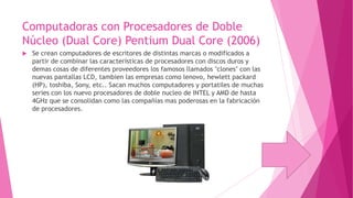 Computadoras con Procesadores de Doble
Núcleo (Dual Core) Pentium Dual Core (2006)


Se crean computadores de escritores de distintas marcas o modificados a
partir de combinar las características de procesadores con discos duros y
demas cosas de diferentes proveedores los famosos llamados "clones" con las
nuevas pantallas LCD, tambien las empresas como lenovo, hewlett packard
(HP), toshiba, Sony, etc.. Sacan muchos computadores y portatiles de muchas
series con los nuevo procesadores de doble nucleo de INTEL y AMD de hasta
4GHz que se consolidan como las compañías mas poderosas en la fabricación
de procesadores.

 