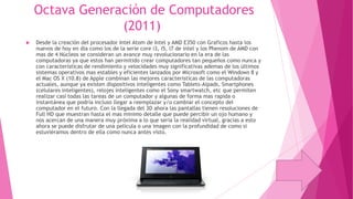 Octava Generación de Computadores
(2011)


Desde la creación del procesador Intel Atom de Intel y AMD E350 con Graficos hasta los
nuevos de hoy en dia como los de la serie core i3, i5, i7 de intel y los Phenom de AMD con
mas de 4 Núcleos se consideran un avance muy revolucionario en la era de las
computadoras ya que estos han permitido crear computadores tan pequeños como nunca y
con características de rendimiento y velocidades muy significativas ademas de los últimos
sistemas operativos mas estables y eficientes lanzados por Microsoft como el Windows 8 y
el Mac OS X (10.8) de Apple combinan las mejores caracteristicas de las computadoras
actuales, aunque ya existen dispositivos inteligentes como Tablets-Aipads, Smartphones
(celulares inteligentes), relojes inteligentes como el Sony smartwatch, etc que permiten
realizar casi todas las tareas de un computador y algunas de forma mas rapida o
instantánea que podría incluso llegar a reemplazar y/o cambiar el concepto del
computador en el futuro. Con la llegada del 3D ahora las pantallas tienen resoluciones de
Full HD que muestran hasta el mas minimo detalle que puede percibir un ojo humano y
nos acercan de una manera muy próxima a lo que seria la realidad virtual, gracias a esto
ahora se puede disfrutar de una película o una imagen con la profundidad de como si
estuviéramos dentro de ella como nunca antes visto.

 