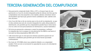 TERCERA GENERACIÓN DEL COMPUTADOR
• Esta generación comprende desde 1964 a 1971 y el mayor logro de esta
generación es el uso de circuitos integrados (chips de silicio), esto hizo que las
computadoras sean mas pequeñas y mas rápidas, además consumían menos
electricidad lo que hacia que generen menos cantidad de calor, además eran
mas eficientes.
• Con el uso del chip se dio un enorme paso en la era de la computación ya que
el chip contenía una serie de circuitos integrados los cuales almacenaban la
información, esto permitió que las computadoras puedan hacer varias tareas
a la vez como era la de procesamiento de información y calculo matemático.
• En la tercera generación comienzan a surgir los programas o software,
la compañía que tuvo su apogeo en esta generación fue IBM la cual lanzó al
mercado las minicomputadoras IBM 360 y 370.
• Cabe mencionar que en esta época los sistemas operativos pasaron de ser
monotarea a multitarea para permitir que las taras fueran ejecutadas
continuamente.
• En el año de 1970 IBM colocó una unidad de diskette a su computador
modelo 3740 con esto se incrementó la capacidad de acceso y la velocidad de
la información.
 