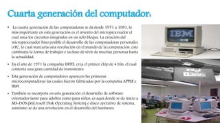 Cuarta generación del computador:
• La cuarta generación de las computadoras se da desde 1971 a 1981, lo
más importante en esta generación es el invento del microprocesador el
cual unía los circuitos integrados en un solo bloque. La creación del
microprocesador hizo posible el desarrollo de las computadoras personales
o PC, lo cual marcaría una revolución en el mundo de la computación, esto
cambiaría la forma de trabajar e incluso de vivir de muchas personas hasta
la actualidad.
• En el año de 1971 la compañía INTEL crea el primer chip de 4 bits, el cual
contenía una gran cantidad de transistores.
• Esta generación de computadores aparecen las primeras
microcomputadoras las cuales fueron fabricadas por la compañía APPLE e
IBM.
• También se incorpora en esta generación el desarrollo de software
orientados tanto para adultos como para niños, es aquí donde se da inicio a
MS-DOS (Microsoft Disk Operating System) o disco operativo de sistema,
asimismo se da una revolución en el desarrollo del hardware.
 