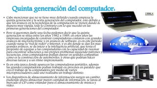 Quinta generación del computador:
• Cabe mencionar que no se tiene muy definido cuando empieza la
quinta generación y la sexta generación del computador, esto debido a
que los avances en la tecnología de la computación se vienen dando de
manera muy rápida, todo lo contrario con lo que sucedió en las
primeras generaciones del computador.
• Pero si queremos darle una fecha podemos decir que la quinta
generación se sitúa entre los años 1982 a 1989, en estos años las
empresas encargadas de construir computadoras contaron con grandes
avances de microelectrónic y en avances de software, es en este periodo
cuando surge la "red de redes" o Internet, y es ahí donde se dan los mas
grandes avances, se da inicio a la inteligencia artificial, que tenia el
propósito de equipar a las computadoras con la capacidad de razonar
para encontrar soluciones a sus propios problemas siguiendo patrones y
secuencias, estas computadoras podían operar en grandes compañías
como es la construcción de automóviles, y otras que podrían hacer
diversas tareas y a un ritmo impresionante.
• Es en esta época donde aparecen las computadoras portátiles, además
las grandes computadoras podían trabajar en procesos en paralelo que
era el trabajo de la computadora por medio de varios
microprocesadores cada uno realizaba un trabajo distinto.
• Los dispositivos de almacenamiento de información surgen un cambio
pudiendo ahora almacenar mayor cantidad de información, se lanza al
mercado el CD como estándar para el almacenamiento de música y
vídeo.
 
