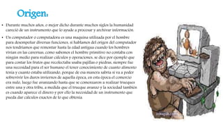 Origen:
• Durante muchos años, o mejor dicho durante muchos siglos la humanidad
careció de un instrumento que lo ayude a procesar y archivar información.
• Un computador o computadora es una maquina utilizada por el hombre
para desempeñar diversas funciones, si hablamos del origen del computador
nos tendríamos que remontar hasta la edad antigua cuando los hombres
vivian en las cavernas, como sabemos el hombre primitivo no contaba con
ningún medio para realizar cálculos y operaciones, se dice por ejemplo que
para contar los frutos que recolectaba usaba pajillas o piedras, siempre fue
una necesidad para el ser humano el tener conocimiento de cuanto alimento
tenia y cuanto estaba utilizando, porque de esa manera sabría si va a poder
sobrevivir los duros inviernos de aquella época, en esta época el comercio
era nulo, luego fue avanzando hasta que se comenzaron a realizar trueques
entre una y otra tribu, a medida que el trueque avanzo y la sociedad también
es cuando aparece el dinero y por ello la necesidad de un instrumento que
pueda dar cálculos exactos de lo que obtenía.
 