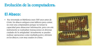 Evolución de la computadora:
El Abaco:
• Fue inventada en Babilonia unos 500 anos antes de
Cristo, los ábacos antiguos eran tableros para contar,
no eran una computadora porque no tenían la
capacidad para almacenar información, pero con este
instrumento se realizaban transacciones en diversas
ciudades de la antigüedad. Actualmente se pueden
realizar operaciones como multiplicación y división
en los ábacos y son muy usados en China.
 