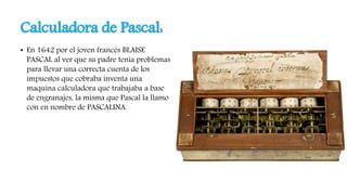 Calculadora de Pascal:
• En 1642 por el joven francés BLAISE
PASCAL al ver que su padre tenia problemas
para llevar una correcta cuenta de los
impuestos que cobraba inventa una
maquina calculadora que trabajaba a base
de engranajes, la misma que Pascal la llamo
con en nombre de PASCALINA.
 