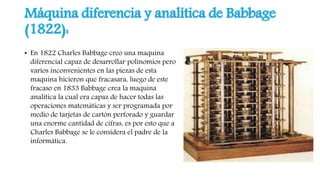 Máquina diferencia y analítica de Babbage
(1822):
• En 1822 Charles Babbage creo una maquina
diferencial capaz de desarrollar polinomios pero
varios inconvenientes en las piezas de esta
maquina hicieron que fracasara, luego de este
fracaso en 1833 Babbage crea la maquina
analítica la cual era capaz de hacer todas las
operaciones matemáticas y ser programada por
medio de tarjetas de cartón perforado y guardar
una enorme cantidad de cifras, es por esto que a
Charles Babbage se le considera el padre de la
informática.
 