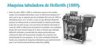 Maquina tabuladora de Hollerith (1889):
• Entre los años 1880 y 1890 se realizaron censos en los estados
unidos, los resultados del primer censo se obtuvieron después de 7
años, por lo que se suponía que los resultados del censo de 1890 se
obtendrían entre 10 a 12 años, es por eso que Herman Hollerith
propuso la utilización de su sistema basado en tarjetas perforadas,
y que fue un éxito ya que a los seis meses de haberse efectuado el
censo de 1890 se obtuvieron los primeros resultados, los resultados
finales del censo fueron luego de 2 años, el sistema que utilizaba
Hollerith ordenaba y enumeraba las tarjetas perforadas que
contenía los datos de las personas censadas, fue el primer uso
automatizado de una maquina. Al ver estos resultados Hollerith
funda una compañía de maquinas tabuladoras que posteriormente
paso a ser la International Business Machines (IBM).
 