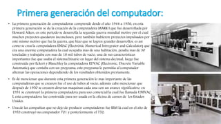 Primera generación del computador:
• La primera generación de computadoras comprende desde el año 1944 a 1956, en esta
primera generación se da la creación de la computadora MARK I que fue desarrollada por
Howard Aiken, en este periodo se desarrolla la segunda guerra mundial motivo por el cual
muchos proyectos quedaron inconclusos, pero también hubieron proyectos impulsados por
este mismo motivo que fue la guerra, que hizo que se logren grandes desarrollos, es asi
como se crea la computadora ENIAC (Electrónic Numerical Intregrator and Calculator) que
era una enorme computadora la cual ocupaba mas de una habitación, pesaba mas de 30
toneladas y trabajaba con mas de 18 mil tubos de vacío, una de sus características
importantes fue que usaba el sistema binario en lugar del sistema decimal, luego fue
construida por Eckert y Mauchley la computadora EDVAC (Electronic, Discrete Variable
Automatic) que contaba con un programa, este programa le permitía al computador
alternar las operaciones dependiendo de los resultados obtenidos previamente.
• Es de mencionar que durante esta primera generación lo mas importante de las
computadoras que se crearon fue el uso de tubos al vacío, además cabe mencionar que
después de 1950 se crearon diversas maquinas cada una con un avance significativo, en
1951 se construyó la primera computadora para uso comercial la cual fue llamada UNIVAC
I, esta computadora fue construida para ser usada en la oficina de censos de los Estados
Unidos.
• Una de las compañías que no dejo de producir computadoras fue IBM la cual en el año de
1953 construyó su computador 701 y posteriormente el 752.
 