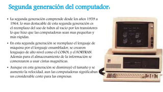 Segunda generación del computador:
• La segunda generación comprende desde los años 1959 a
1964, lo mas destacable de esta segunda generación es
el reemplazo del uso de tubos al vacío por los transistores
lo que hizo que las computadoras sean mas pequeñas y
más rápidas.
• En esta segunda generación se reemplazo el lenguaje de
máquina por el lenguaje ensamblador, se crearon
lenguajes de alto nivel como el COBOL y el FORTRAN.
Además para el almacenamiento de la información se
comenzaron a usar cintas magnéticas.
• Aunque en esta generación se disminuyó el tamaño y se
aumento la velocidad, aun las computadoras significaban
un considerable costo para las empresas.
 