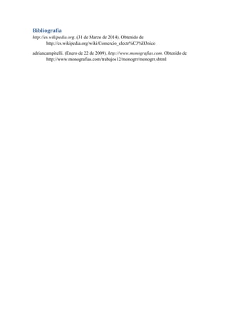 Bibliografía
http://es.wikipedia.org. (31 de Marzo de 2014). Obtenido de
http://es.wikipedia.org/wiki/Comercio_electr%C3%B3nico
adriancampitelli. (Enero de 22 de 2009). http://www.monografias.com. Obtenido de
http://www.monografias.com/trabajos12/monogrr/monogrr.shtml
 